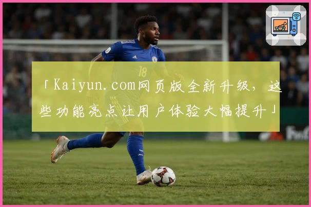 「Kaiyun.com网页版全新升级，这些功能亮点让用户体验大幅提升」