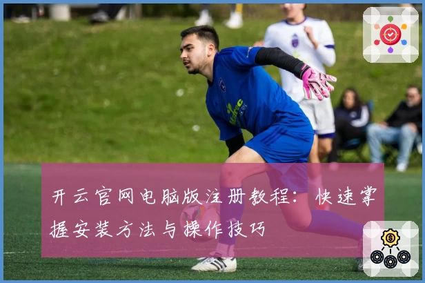 开云官网电脑版注册教程：快速掌握安装方法与操作技巧