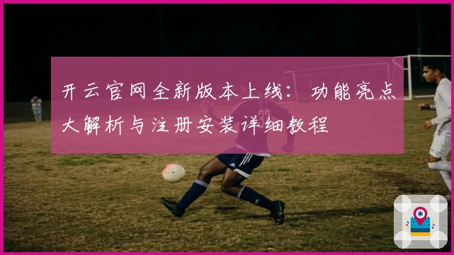 开云官网全新版本上线：功能亮点大解析与注册安装详细教程