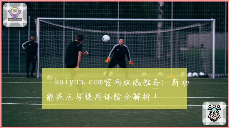 「kaiyun.com官网权威推荐：新功能亮点与使用体验全解析」
