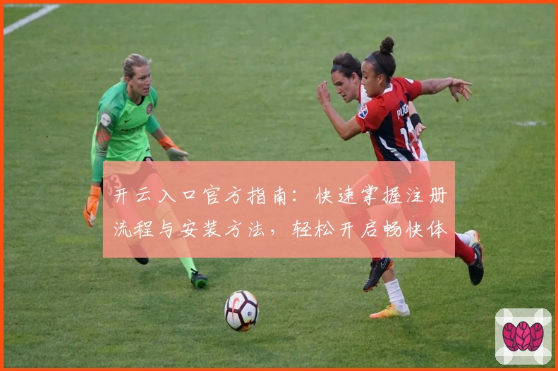 开云入口官方指南：快速掌握注册流程与安装方法，轻松开启畅快体验之旅