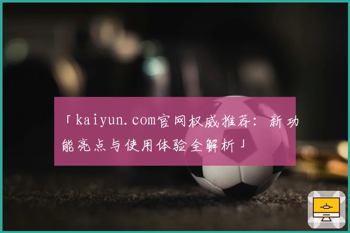 「kaiyun.com官网权威推荐：新功能亮点与使用体验全解析」