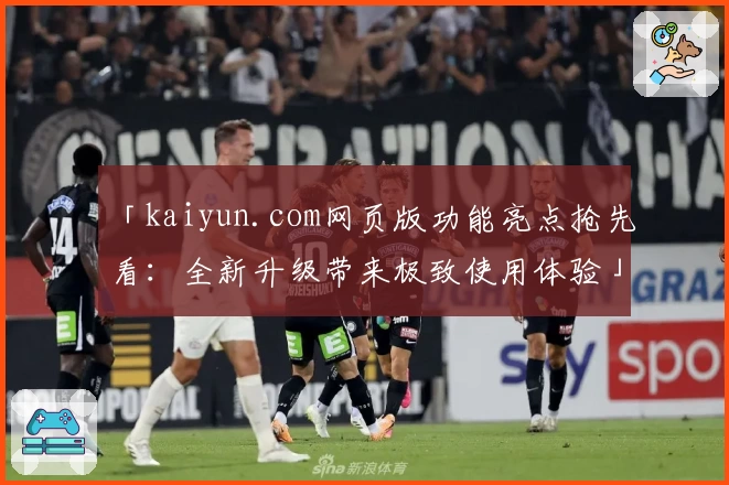 「kaiyun.com网页版功能亮点抢先看：全新升级带来极致使用体验」