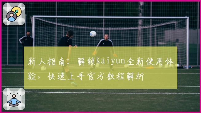 新人指南：解锁Kaiyun全新使用体验，快速上手官方教程解析