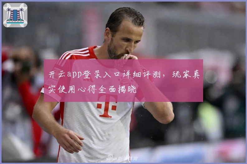 开云app登录入口详细评测，玩家真实使用心得全面揭晓