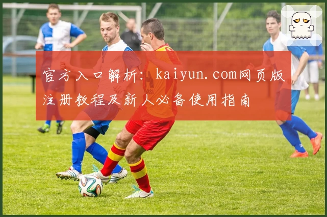 官方入口解析：kaiyun.com网页版注册教程及新人必备使用指南