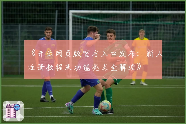 《开云网页版官方入口发布：新人注册教程及功能亮点全解读》