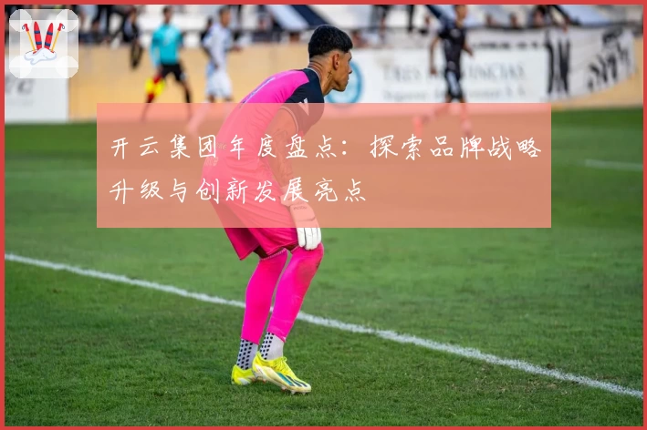 开云集团年度盘点:探索品牌战略升级与创新发展亮点