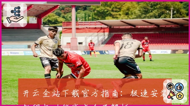 开云全站下载官方指南：极速安装教程与功能亮点全面解析