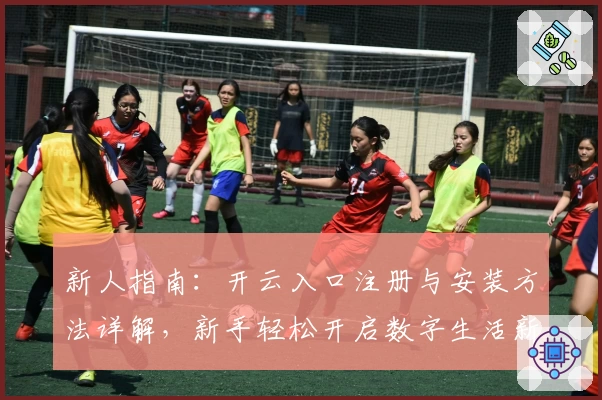 新人指南：开云入口注册与安装方法详解，新手轻松开启数字生活新体验